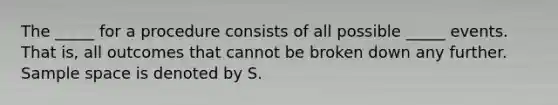 The _____ for a procedure consists of all possible _____ events. That is, all outcomes that cannot be broken down any further. Sample space is denoted by S.