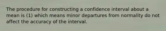 The procedure for constructing a confidence interval about a mean is (1) which means minor departures from normality do not affect the accuracy of the interval.