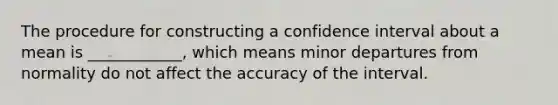 The procedure for constructing a confidence interval about a mean is ____________, which means minor departures from normality do not affect the accuracy of the interval.