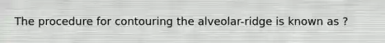 The procedure for contouring the alveolar-ridge is known as ?