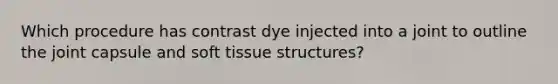 Which procedure has contrast dye injected into a joint to outline the joint capsule and soft tissue​ structures?