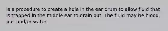 is a procedure to create a hole in the ear drum to allow fluid that is trapped in the middle ear to drain out. The fluid may be blood, pus and/or water.