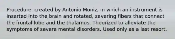 Procedure, created by Antonio Moniz, in which an instrument is inserted into the brain and rotated, severing fibers that connect the frontal lobe and the thalamus. Theorized to alleviate the symptoms of severe mental disorders. Used only as a last resort.