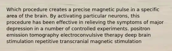 Which procedure creates a precise magnetic pulse in a specific area of the brain. By activating particular neurons, this procedure has been effective in relieving the symptoms of major depression in a number of controlled experiments. positron emission tomography electroconvulsive therapy deep brain stimulation repetitive transcranial magnetic stimulation