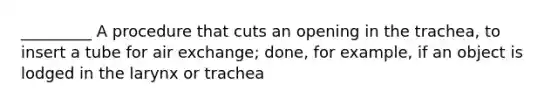 _________ A procedure that cuts an opening in the trachea, to insert a tube for air exchange; done, for example, if an object is lodged in the larynx or trachea