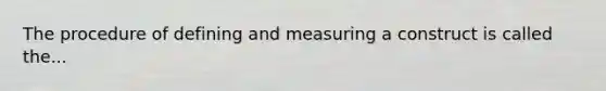 The procedure of defining and measuring a construct is called the...