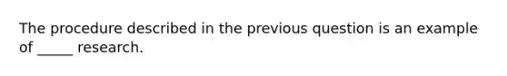 The procedure described in the previous question is an example of _____ research.