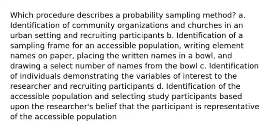 Which procedure describes a probability sampling method? a. Identification of community organizations and churches in an urban setting and recruiting participants b. Identification of a sampling frame for an accessible population, writing element names on paper, placing the written names in a bowl, and drawing a select number of names from the bowl c. Identification of individuals demonstrating the variables of interest to the researcher and recruiting participants d. Identification of the accessible population and selecting study participants based upon the researcher's belief that the participant is representative of the accessible population