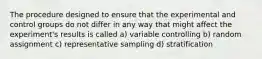 The procedure designed to ensure that the experimental and control groups do not differ in any way that might affect the experiment's results is called a) variable controlling b) random assignment c) representative sampling d) stratification