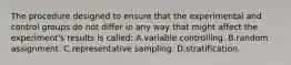 The procedure designed to ensure that the experimental and control groups do not differ in any way that might affect the experiment's results is called: A.variable controlling. B.random assignment. C.representative sampling. D.stratification.