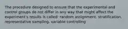 The procedure designed to ensure that the experimental and control groups do not differ in any way that might affect the experiment's results is called: random assignment. stratification. representative sampling. variable controlling