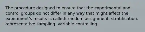 The procedure designed to ensure that the experimental and control groups do not differ in any way that might affect the experiment's results is called: random assignment. stratification. representative sampling. variable controlling