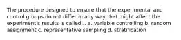 The procedure designed to ensure that the experimental and control groups do not differ in any way that might affect the experiment's results is called... a. variable controlling b. random assignment c. representative sampling d. stratification