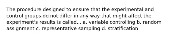 The procedure designed to ensure that the experimental and control groups do not differ in any way that might affect the experiment's results is called... a. variable controlling b. random assignment c. representative sampling d. stratification