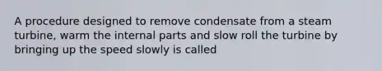 A procedure designed to remove condensate from a steam turbine, warm the internal parts and slow roll the turbine by bringing up the speed slowly is called