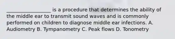 __________________ is a procedure that determines the ability of the middle ear to transmit sound waves and is commonly performed on children to diagnose middle ear infections. A. Audiometry B. Tympanometry C. Peak flows D. Tonometry