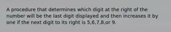 A procedure that determines which digit at the right of the number will be the last digit displayed and then increases it by one if the next digit to its right is 5,6,7,8,or 9.