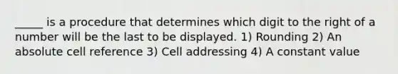 _____ is a procedure that determines which digit to the right of a number will be the last to be displayed. 1) Rounding 2) An absolute cell reference 3) Cell addressing 4) A constant value