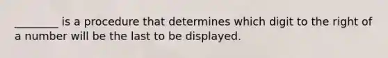 ________ is a procedure that determines which digit to the right of a number will be the last to be displayed.