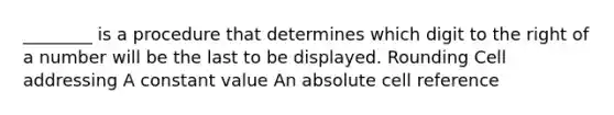 ________ is a procedure that determines which digit to the right of a number will be the last to be displayed. Rounding Cell addressing A constant value An absolute cell reference