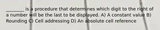 ________ is a procedure that determines which digit to the right of a number will be the last to be displayed. A) A constant value B) Rounding C) Cell addressing D) An absolute cell reference