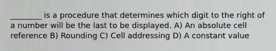 ________ is a procedure that determines which digit to the right of a number will be the last to be displayed. A) An absolute cell reference B) Rounding C) Cell addressing D) A constant value