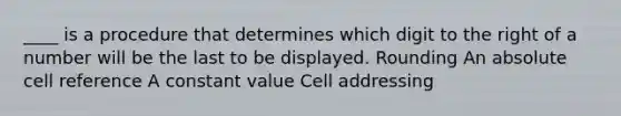 ____ is a procedure that determines which digit to the right of a number will be the last to be displayed. Rounding An absolute cell reference A constant value Cell addressing