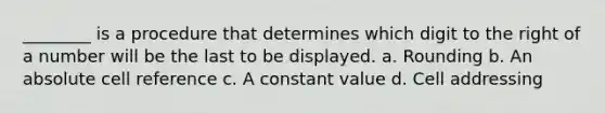 ________ is a procedure that determines which digit to the right of a number will be the last to be displayed. a. Rounding b. An absolute cell reference c. A constant value d. Cell addressing