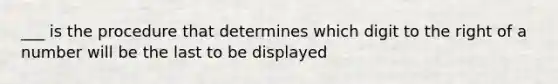 ___ is the procedure that determines which digit to the right of a number will be the last to be displayed