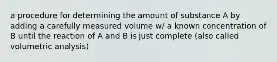 a procedure for determining the amount of substance A by adding a carefully measured volume w/ a known concentration of B until the reaction of A and B is just complete (also called volumetric analysis)