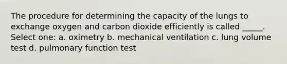 The procedure for determining the capacity of the lungs to exchange oxygen and carbon dioxide efficiently is called _____. Select one: a. oximetry b. mechanical ventilation c. lung volume test d. pulmonary function test