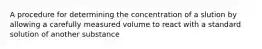 A procedure for determining the concentration of a slution by allowing a carefully measured volume to react with a standard solution of another substance