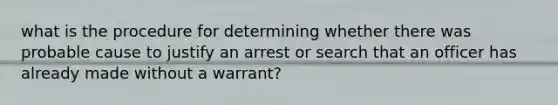 what is the procedure for determining whether there was probable cause to justify an arrest or search that an officer has already made without a warrant?