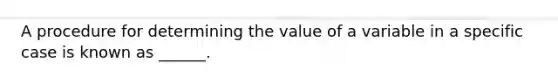 A procedure for determining the value of a variable in a specific case is known as ______.