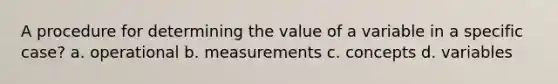 A procedure for determining the value of a variable in a specific case? a. operational b. measurements c. concepts d. variables