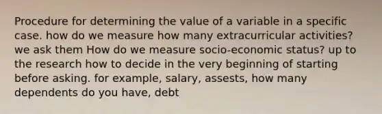 Procedure for determining the value of a variable in a specific case. how do we measure how many extracurricular activities? we ask them How do we measure socio-economic status? up to the research how to decide in the very beginning of starting before asking. for example, salary, assests, how many dependents do you have, debt