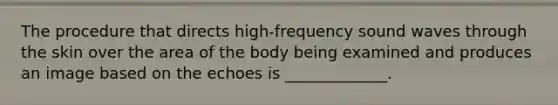 The procedure that directs high-frequency sound waves through the skin over the area of the body being examined and produces an image based on the echoes is _____________.