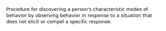 Procedure for discovering a person's characteristic modes of behavior by observing behavior in response to a situation that does not elicit or compel a specific response.