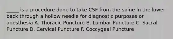 _____ is a procedure done to take CSF from the spine in the lower back through a hollow needle for diagnostic purposes or anesthesia A. Thoracic Puncture B. Lumbar Puncture C. Sacral Puncture D. Cervical Puncture F. Coccygeal Puncture