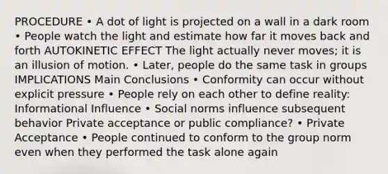 PROCEDURE • A dot of light is projected on a wall in a dark room • People watch the light and estimate how far it moves back and forth AUTOKINETIC EFFECT The light actually never moves; it is an illusion of motion. • Later, people do the same task in groups IMPLICATIONS Main Conclusions • Conformity can occur without explicit pressure • People rely on each other to define reality: Informational Influence • Social norms influence subsequent behavior Private acceptance or public compliance? • Private Acceptance • People continued to conform to the group norm even when they performed the task alone again