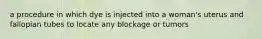 a procedure in which dye is injected into a woman's uterus and fallopian tubes to locate any blockage or tumors