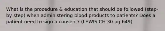 What is the procedure & education that should be followed (step-by-step) when administering blood products to patients? Does a patient need to sign a consent? (LEWIS CH 30 pg 649)