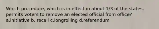 Which procedure, which is in effect in about 1/3 of the states, permits voters to remove an elected official from office? a.initiative b. recall c.longrolling d.referendum