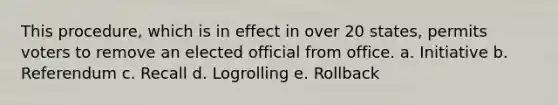 This procedure, which is in effect in over 20 states, permits voters to remove an elected official from office. a. Initiative b. Referendum c. Recall d. Logrolling e. Rollback