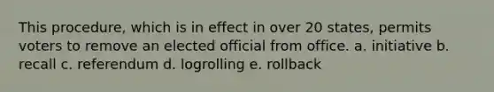 This procedure, which is in effect in over 20 states, permits voters to remove an elected official from office. a. initiative b. recall c. referendum d. logrolling e. rollback