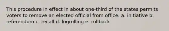 This procedure in effect in about one-third of the states permits voters to remove an elected official from office. a. initiative b. referendum c. recall d. logrolling e. rollback