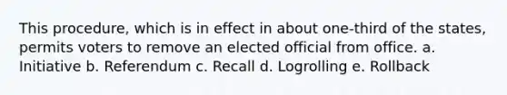 This procedure, which is in effect in about one-third of the states, permits voters to remove an elected official from office. a. Initiative b. Referendum c. Recall d. Logrolling e. Rollback