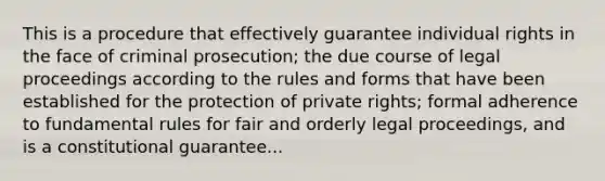 This is a procedure that effectively guarantee individual rights in the face of criminal prosecution; the due course of legal proceedings according to the rules and forms that have been established for the protection of private rights; formal adherence to fundamental rules for fair and orderly legal proceedings, and is a constitutional guarantee...