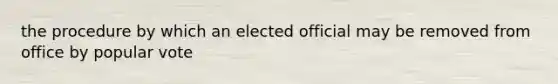 the procedure by which an elected official may be removed from office by popular vote