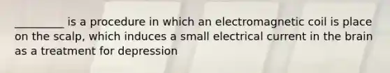 _________ is a procedure in which an electromagnetic coil is place on the scalp, which induces a small electrical current in the brain as a treatment for depression